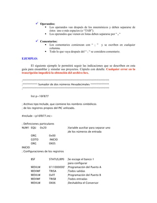 Operandos:
Los operandos van después de los mnemónicos y deben separarse de
éstos uno o más espacios (o “TAB”).
Los operandos que vienen en listas deben separarse por “ , “
Comentarios:
Los comentarios comienzan con “ ; ” y se escriben en cualquier
columna.
Todo lo que vaya después del “ ; “ se considera comentario.
EJEMPLO:
El siguiente ejemplo le permitirá seguir las indicaciones que se describen en esta
guía para ensamblar y simular sus proyectos. Cópielo con detalle. Cualquier error en la
trascripción impedirá la obtención del archivo hex.
;**********************************************************************
;************ Sumador de dos números Hexadecimales ***************
;**********************************************************************
list p=16F877
; Archivo tipo Include, que contiene los nombres simbólicos
; de los registros propios del PIC utilizado.
#include <p16f877.inc>
; Definiciones particulares
NUM1 EQU 0x20 ;Variable auxiliar para separar uno
;de los números de entrada
ORG 0x00
GOTO INICIO
ORG 0X05
INICIO
; Configuraciones de los registros
BSF STATUS,RP0 ;Se escoge el banco 1
;para configurar
MOVLW b'11000000' ;Programación del Puerto A
MOVWF TRISA ;Todos salidas
MOVLW 0xFF ;Programación del Puerto B
MOVWF TRISB ;Todos entradas
MOVLW 0X06 ;Deshabilita el Conversor
 
