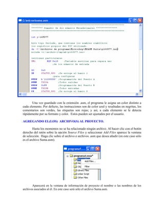 Una vez guardado con la extensión .asm, el programa le asigna un color distinto a
cada elemento. Por defecto, las instrucciones son de color azul y resaltadas en negritas, los
comentarios son verdes, las etiquetas son rojas; y así, a cada elemento se le detecta
rápidamente por su formato y color. Estos pueden ser ajustados por el usuario.
AGREGANDO EL(LOS) ARCHIVO(S) AL PROYECTO.
Hasta los momentos no se ha relacionado ningún archivo. Al hacer clic con el botón
derecho del ratón sobre la opción Source Files y seleccionar Add Files aparece la ventana
de selección. Haga clic sobre el archivo o archivos .asm que desea añadir (en este caso sólo
es el archivo Suma.asm).
Aparecerá en la ventana de información de proyecto el nombre o las nombres de los
archivos asociados al él. En este caso será sólo el archivo Suma.asm.
 