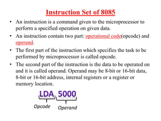 Instruction Set of 8085
• An instruction is a command given to the microprocessor to
perform a specified operation on given data.
• An instruction contain two part: operational code(opcode) and
operand.
• The first part of the instruction which specifies the task to be
performed by microprocessor is called opcode.
• The second part of the instruction is the data to be operated on
and it is called operand. Operand may be 8-bit or 16-bit data,
8-bit or 16-bit address, internal registers or a register or
memory location.
Opcode Operand
 