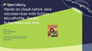 1
Hands-on cloud-native Java
microservices with Eclipse
MicroProfile, Docker,
Kubernetes and Istio
Emily Jiang
Java Champion
STSM, IBM
Liberty Microservice Architect, Advocate
Senior Lead for MicroProfile and CDI
@emilyfhjiang
 