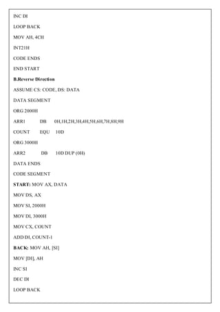 INC DI

LOOP BACK

MOV AH, 4CH

INT21H

CODE ENDS

END START

B.Reverse Direction

ASSUME CS: CODE, DS: DATA

DATA SEGMENT

ORG 2000H

ARR1        DB    0H,1H,2H,3H,4H,5H,6H,7H,8H,9H

COUNT       EQU       10D

ORG 3000H

ARR2        DB        10D DUP (0H)

DATA ENDS

CODE SEGMENT

START: MOV AX, DATA

MOV DS, AX

MOV SI, 2000H

MOV DI, 3000H

MOV CX, COUNT

ADD DI, COUNT-1

BACK: MOV AH, [SI]

MOV [DI], AH

INC SI

DEC DI

LOOP BACK
 