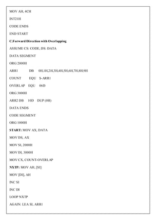 MOV AH, 4CH

INT21H

CODE ENDS

END START

C.Forward Direction with Overlapping

ASSUME CS: CODE, DS: DATA

DATA SEGMENT

ORG 2000H

ARR1        DB    0H,1H,2H,3H,4H,5H,6H,7H,8H,9H

COUNT       EQU $-ARR1

OVERLAP     EQU    06D

ORG 3000H

ARR2 DB     10D   DUP (0H)

DATA ENDS

CODE SEGMENT

ORG 1000H

START: MOV AX, DATA

MOV DS, AX

MOV SI, 2000H

MOV DI, 3000H

MOV CX, COUNT-OVERLAP

NXTP: MOV AH, [SI]

MOV [DI], AH

INC SI

INC DI

LOOP NXTP

AGAIN: LEA SI, ARR1
 