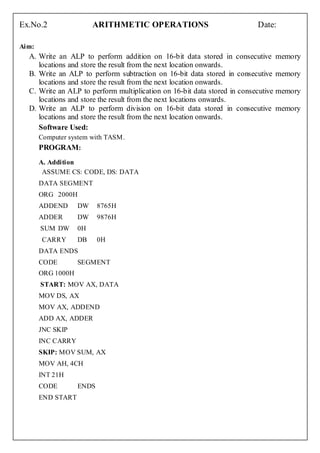Ex.No.2                 ARITHMETIC OPERATIONS                            Date:

Aim:
  A. Write an ALP to perform addition on 16-bit data stored in consecutive memory
     locations and store the result from the next location onwards.
  B. Write an ALP to perform subtraction on 16-bit data stored in consecutive memory
     locations and store the result from the next location onwards.
  C. Write an ALP to perform multiplication on 16-bit data stored in consecutive memory
     locations and store the result from the next locations onwards.
  D. Write an ALP to perform division on 16-bit data stored in consecutive memory
     locations and store the result from the next location onwards.
     Software Used:
       Computer system with TASM.
       PROGRAM:
       A. Addition
        ASSUME CS: CODE, DS: DATA
       DATA SEGMENT
       ORG 2000H
       ADDEND      DW     8765H
       ADDER       DW     9876H
       SUM DW      0H
       CARRY       DB     0H
       DATA ENDS
       CODE        SEGMENT
       ORG 1000H
       START: MOV AX, DATA
       MOV DS, AX
       MOV AX, ADDEND
       ADD AX, ADDER
       JNC SKIP
       INC CARRY
       SKIP: MOV SUM, AX
       MOV AH, 4CH
       INT 21H
       CODE        ENDS
       END START
 