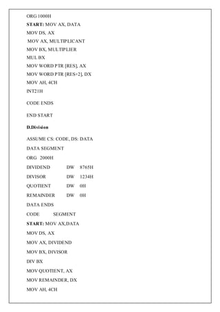 ORG 1000H
START: MOV AX, DATA
MOV DS, AX
MOV AX, MULTIPLICANT
MOV BX, MULTIPLIER
MUL BX
MOV WORD PTR [RES], AX
MOV WORD PTR [RES+2], DX
MOV AH, 4CH
INT21H

CODE ENDS

END START

D.Division

ASSUME CS: CODE, DS: DATA

DATA SEGMENT

ORG 2000H

DIVIDEND         DW    8765H

DIVISOR          DW    1234H
QUOTIENT         DW    0H

REMAINDER        DW    0H

DATA ENDS

CODE         SEGMENT

START: MOV AX,DATA

MOV DS, AX

MOV AX, DIVIDEND

MOV BX, DIVISOR

DIV BX

MOV QUOTIENT, AX
MOV REMAINDER, DX

MOV AH, 4CH
 
