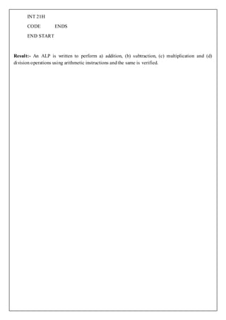 INT 21H

      CODE         ENDS

      END STAR T



Result:- An ALP is written to perform a) addition, (b) subtraction, (c) multiplication and (d)
division operations using arithmetic instructions and the same is verified.
 