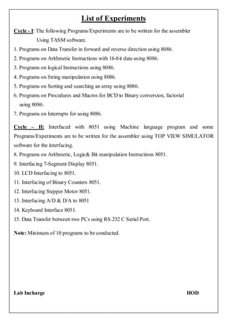 List of Experiments
Cycle - I: The following Programs/Experiments are to be written for the assembler
           Using TASM software.
1. Programs on Data Transfer in forward and reverse direction using 8086.
2. Programs on Arithmetic Instructions with 16-bit data using 8086.
3. Programs on logical Instructions using 8086.
4. Programs on String manipulation using 8086.
5. Programs on Sorting and searching an array using 8086.
6. Programs on Procedures and Macros for BCD to Binary conversion, factorial
  using 8086.
7. Programs on Interrupts for using 8086.

Cycle – II: Interfaced with 8051 using Machine language program and some
Programs/Experiments are to be written for the assembler using TOP VIEW SIMULATOR
software for the interfacing.
8. Programs on Arithmetic, Logic& Bit manipulation Instructions 8051.
9. Interfacing 7-Segment Display 8051.
10. LCD Interfacing to 8051.
11. Interfacing of Binary Counters 8051.
12. Interfacing Stepper Motor 8051.
13. Interfacing A/D & D/A to 8051
14. Keyboard Interface 8051.
15. Data Transfer between two PCs using RS.232 C Serial Port.

Note: Minimum of 10 programs to be conducted.




Lab Incharge                                                                   HOD
 