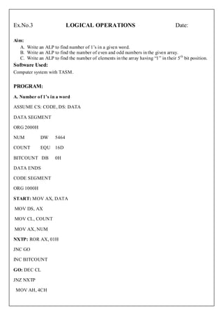 Ex.No.3                     LOGICAL OPERATIONS                                     Date:

Aim:
   A. Write an ALP to find number of 1’s in a given word.
   B. Write an ALP to find the number of even and odd numbers in the given array.
   C. Write an ALP to find the number of elements in the array having “1” in their 5th bit position.
Software Used:
Computer system with TASM.


PROGRAM:
A. Number of 1’s in a word

ASSUME CS: CODE, DS: DATA

DATA SEGMENT

ORG 2000H

NUM          DW      5464

COUNT        EQU 16D

BITCOUNT DB          0H

DATA ENDS

CODE SEGMENT

ORG 1000H

START: MOV AX, DATA

MOV DS, AX

MOV CL, COUNT

MOV AX, NUM

NXTP: ROR AX, 01H

JNC GO

INC BITCOUNT

GO: DEC CL

JNZ NXTP

 MOV AH, 4CH
 