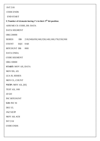 INT 21H

CODE ENDS

 END START

C.Number of elements having 1’s in their 5th bit position

ASSUME CS: CODE, DS: DATA

DATA SEGMENT

ORG 2000H

SERIES       DB     21H,54H,05H,34H,32H,14H,18H,17H,53H,58H

COUNT        EQU 0AH

BITCOUNT DB         00H

DATA ENDA

CODE SEGMENT

ORG 1000H

START: MOV AX, DATA

MOV DS, AX

LEA SI, SERIES

MOV CL, COUNT

NXTP: MOV AX, [SI]

TEST AX, 10H

JZ GO

INC BITCOUNT

GO: INC SI

DEC CL

JNZ NXTP

MOV AH, 4CH

INT 21H

CODE ENDS
 