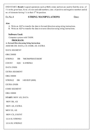 END START, Result: Logical operations such as Shift, rotate and test are used to find the a) no. of
1’s in the given byte, b) no. of even and add numbers, c)no. of positive and negative numbers and d)
no. of elements having 1’s in their 5th bit position.

Ex.No.4                      STRING MANIPULATIONS                                   Date:

Aim:
   A. Write an ALP to transfer the data in forward direction using string instructions.
   B. Write an ALP to transfer the data in reverse direction using string instructions.

   Software Used:
    Computer system with TASM.
      PROGRAM:
A. Forward Direction using String Instructions
ASSUME DS: DATA, CS: CODE, ES: EXTRA

DATA SEGMENT

ORG 2000H

STRING1        DB      'MICROPROCESSOR'

COUNT         EQU $-STRING1

DATA ENDS

EXTRA SEGMENT

ORG 3000H

STRING2       DB      14D DUP (00H)

EXTRA ENDS

CODE SEGMENT

ORG 1000H

START: MOV AX, DATA

MOV DS, AX

MOV AX, EXTRA

MOV ES, AX

MOV CX, COUNT

LEA SI, STRING1

LEA DI, STRING2
 