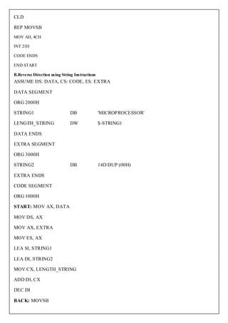 CLD

REP MOVSB
MOV AH, 4CH

INT 21H

CODE ENDS

END START

B.Reverse Direction using String Instructions
ASSUME DS: DATA, CS: CODE, ES: EXTRA

DATA SEGMENT

ORG 2000H

STRING1                        DB               'MICROPROCESSOR'

LENGTH_STRING                  DW               $-STRING1

DATA ENDS

EXTRA SEGMENT

ORG 3000H

STRING2                        DB               14D DUP (00H)

EXTRA ENDS

CODE SEGMENT

ORG 1000H

START: MOV AX, DATA

MOV DS, AX

MOV AX, EXTRA

MOV ES, AX

LEA SI, STRING1

LEA DI, STRING2

MOV CX, LENGTH_STRING

ADD DI, CX

DEC DI

BACK: MOVSB
 