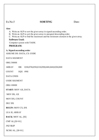 Ex.No.5                             SORTING                             Date:

Aim:
   A. Write an ALP to sort the given array in signed ascending order.
   B. Write an ALP to sort the given array in unsigned descending order.
   C. Write an ALP to find the maximum and the minimum element in the given array.
   Software Used:
   Computer system with TASM.
   PROGRAM:
A. Signed ascending order
ASSUME DS: DATA, CS: CODE

DATA SEGMENT

ORG 3000H

ARRAY        DB     03H,07H,05H,01H,09H,04H,06H,02H,08H

COUNT        EQU 09H

DATA ENDS

CODE SEGMENT

ORG 1000H

START: MOV AX, DATA

MOV DS, AX

MOV DX, COUNT

DEC DX

BEGIN: MOV CX, DX

LEA SI, ARRAY

BACK: MOV AL, [SI]

CMP AL,[SI+01]

JNZ SKIP

XCHG AL, [SI+01]
 