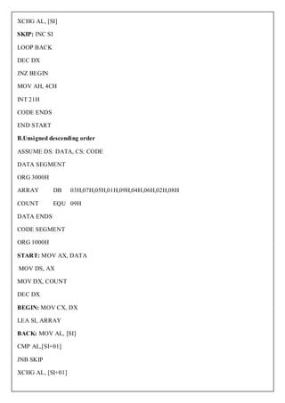 XCHG AL, [SI]

SKIP: INC SI

LOOP BACK

DEC DX

JNZ BEGIN

MOV AH, 4CH

INT 21H

CODE ENDS

END START

B.Unsigned descending order

ASSUME DS: DATA, CS: CODE

DATA SEGMENT

ORG 3000H

ARRAY          DB   03H,07H,05H,01H,09H,04H,06H,02H,08H

COUNT          EQU 09H

DATA ENDS

CODE SEGMENT

ORG 1000H

START: MOV AX, DATA

MOV DS, AX

MOV DX, COUNT

DEC DX

BEGIN: MOV CX, DX

LEA SI, ARRAY

BACK: MOV AL, [SI]

CMP AL,[SI+01]

JNB SKIP

XCHG AL, [SI+01]
 
