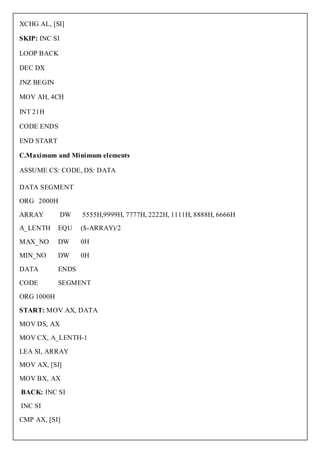 XCHG AL, [SI]

SKIP: INC SI

LOOP BACK

DEC DX

JNZ BEGIN

MOV AH, 4CH

INT 21H

CODE ENDS

END START

C.Maximum and Minimum elements

ASSUME CS: CODE, DS: DATA

DATA SEGMENT

ORG 2000H

ARRAY          DW   5555H,9999H, 7777H, 2222H, 1111H, 8888H, 6666H
A_LENTH     EQU     ($-ARRAY)/2

MAX_NO      DW      0H

MIN_NO      DW      0H

DATA        ENDS

CODE        SEGMENT

ORG 1000H

START: MOV AX, DATA

MOV DS, AX

MOV CX, A_LENTH-1

LEA SI, ARRAY
MOV AX, [SI]

MOV BX, AX

BACK: INC SI

INC SI

CMP AX, [SI]
 