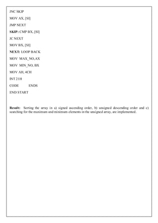 JNC SKIP

MOV AX, [SI]

JMP NEXT

SKIP: CMP BX, [SI]

JC NEXT
MOV BX, [SI]

NEXT: LOOP BACK

MOV MAX_NO,AX

MOV MIN_NO, BX

MOV AH, 4CH

INT 21H

CODE        ENDS

END START



Result: Sorting the array in a) signed ascending order, b) unsigned descending order and c)
searching for the maximum and minimum elements in the unsigned array, are implemented.
 