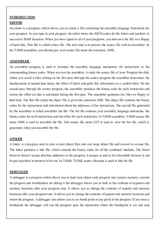 INTRODUCTION
EDITOR
An editor is a program, which allows you to create a file containing the assembly language Statements for
your program. As you type in your program, the editor stores the ASCII codes for the letters and numbers in
successive RAM locations. When you have typed in all of your programs, you then save the file on a floppy
of hard disk. This file is called source file. The next step is to process the source file with an assembler. In
the TASM assembler, you should give your source file name the extension, ASM.


ASSEMBLER
An assembler program is used to translate the assembly language mnemonics for instructions to the
corresponding binary codes. When you run the assembler, it reads the source file of your Program the disk,
where you saved it after editing on the first pass thro ugh the source program the assembler determines the
displacement of named data items, the offset of labels and pails this information in a symbol table. On the
second pass through the source program, the assembler produces the binary code for each instruction and
inserts the offset etc that is calculated during the first pass. The assembler generates two files on floppy or
hard disk. The first file called the object file is given the extension. OBJ. The object file contains the binary
codes for the instructions and information about the addresses of the instructions. The second file generated
by the assembler is called assembler list file. The list file contains your assembly language statements, the
binary codes for each instructions and the offset for each instruction. In TASM assembler, TASM source file
name ASM is used to assemble the file. Edit source file name LST is used to view the list file, which is
generated, when you assemble the file.


LINKER
A linker is a program used to join several object files into one large object file and convert to an exe file.
The linker produces a link file, which contains the binary codes for all the combined modules. The linker
however doesn’t assign absolute addresses to the program, it assigns is said to be relocatable because it can
be put anywhere in memory to be run. In TASM, TLINK source filename is used to link the file.


DEBUGGER
A debugger is a program which allows you to load your object code program into system memory, execute
the program and troubleshoot are debug it the debugger allows you to look at the contents of registers and
memory locations after your program runs. It allows you to change the contents of register and memory
locations after your program runs. It allows you to change the contents of register and memory locations and
return the program. A debugger also allows you to set break point at any point in the program. If you inset a
breakpoint the debugger will run the program upto the instruction where the breakpoint is set and stop
 