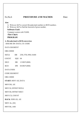 Ex.No.6                PROCEDURE AND MACROS                         Date:

Aim:
   A. Write an ALP to convert Hexadecimal numbers to BCD numbers.
   B. Write an ALP to find the factorial of given number.
   Software Used:
   Computer system with TASM.
   Flow Chart:
   PROGRAM
A. Hexadecimal to BCD conversion
ASSUME DS: DATA, CS: CODE

DATA SEGMENT

ORG 2000H

HEXA        DB      25H, 57H, 89H, 0A4H

COUNT       EQU 04

DECI        DB      12 DUP (00H)

BCD         DW      04 DUP (00H)

DATA ENDS

CODE SEGMENT

ORG 1000H

START: MOV AX, DATA

MOV DS, AX

MOV SI, OFFSET HEXA

MOV DI, OFFSET DECI

MOV CX, COUNT

BACK: XOR AX, AX

MOV AL, [SI]

MOV BL, 64H
 