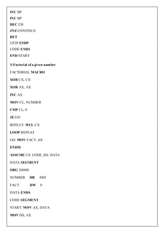 INC BP
INC BP
DEC CH
JNZ CONTINUE
RET
UP2P ENDP
CODE ENDS
END START

B.Factorial of a given number

FACTORIAL MACRO

XOR CX, CX

XOR AX, AX

INC AX

MOV CL, NUMBER

CMP CL, 0

JE GO

REPEAT: MUL CX

LOOP REPEAT

GO: MOV FACT, AX

ENDM

ASSUME CS: CODE, DS: DATA

DATA SEGMENT

ORG 2000H

NUMBER      DB    08H

FACT        DW     0

DATA ENDS

CODE SEGMENT

START: MOV AX, DATA

MOV DS, AX
 
