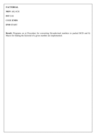 FACTORIAL

MOV AH, 4CH

INT 21H

CODE ENDS

END START



Result: Programs on a) Procedure for converting Hexadecimal numbers to packed BCD and b)
Macro for finding the factorial of a given number are implemented.
 