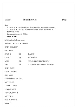 Ex.No.7                     INTERRUP TS                                       Date:

Aim:
   A. Write an ALP to find whether the given string is a palindrome or not.
   B. Write an ALP to enter the string through keyboard and display it.
   Software Used:
   Computer system with TASM.
   PROGRAM:
A. String is palindrome or not

ASSUME DS: DATA, CS: CODE

DATA SEGMENT

ORG 2000H

STRING               DB           'RADAR'

COUNT                EQU          $-STRING-1

MSG1                 DB           "STRING IS PALINDROME $"

MSG2                 DB           "STRING IS NOT PALINDROME $"

DATA ENDS

CODE SEGMENT

ORG 1000H

START: MOV AX, DATA

MOV DS, AX

LEA SI, STRING

LEA DX, MSG2

MOV CX, COUNT

MOV DI, SI

ADD DI, COUNT-1

SHR CX, 1
 
