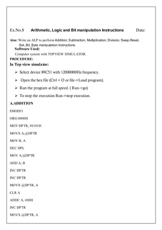 Ex.No.8       Arithmetic, Logic and Bit manipulation Instructions                     Date:

Aim: Write an ALP to perform Addition, Subtraction, Multiplication, Division, Swap,Reset,
      Set, Bit, Byte manipulation Instructions.
   Software Used:
  Computer system with TOPVIEW SIMULATOR.
PROCEDURE:
In Top view simulator:

    Select device 89C51 with 12000000Hz frequency.

    Open the hex file (Ctrl + O or file->Load program).

    Run the program at full speed. ( Run->go)

    To stop the execution Run->stop execution.
A.ADDITION
$MOD51

ORG 0000H

MOV DPTR, #0101H

MOVX A,@DPTR

MOV B, A

DEC DPL

MOV A,@DPTR

ADD A, B

INC DPTR

INC DPTR

MOVX @DPTR, A

CLR A

ADDC A, #00H

INC DPTR

MOVX @DPTR, A
 