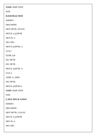 STOP: SJMP STOP

END

B.SUBTRACTION

$MOD51

ORG 0000H

MOV DPTR, #0101H

MOVX A,@DPTR

MOV B, A

DEC DPL

MOVX @DPTR, A

CLR C

SUBB A,B

INC DPTR

INC DPTR

MOVX @DPTR, A

CLR A

ADDC A, #00H

INC DPTR.

MOVX @DPTR,A

STOP: SJMP STOP

END

C.MULTIPLICATION

$MOD51

ORG 0000H

MOV DPTR, # 0101H

MOVX A,@DPTR

MOV B, A

DEC DPL
 