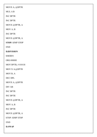 MOVX A, @DPTR

MUL A B

INC DPTR

INC DPTR

MOVX @DPTR, A

MOV A, B

INC DPTR

MOVX @DPTR, A

STOP: SJMP STOP

END

D.DIVISION

$MOD51

ORG 0000H

MOV DPTR, # 0101H

MOV X A,@DPTR

MOV B, A

DEC DPL

MOVX A, @DPTR

DIV AB

INC DPTR

INC DPTR

MOVX @DPTR, A

MOV A, B

INC DPTR

MOVX @DPTR, A

STOP: SJMP STOP

END

D.SWAP
 