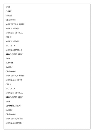 END

G.BIT

$MOD51

ORG 0000H

MOV DPTR, # 0101H

MOV A, ODOH

MOVX @ DPTR, A

CPL C

MOV A, ODOH

INC DPTR

MOVX @DPTR, A

STOP: SJMP STOP

END

H.BYTE

$MOD51

ORG 0000H

MOV DPTR, # 0101H

MOVX A @ DPTR

CPL A

INC DPTR

MOVX @ DPTR, A

STOP: SJMP STOP

END

I.COMPLIMENT

$MOD51

ORG 0000H

MOV DPTR,#0101H

MOVX A,@DPTR
 