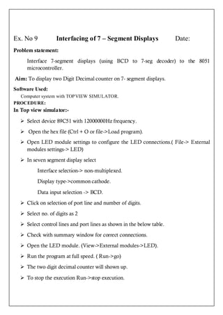 Ex. No 9          Interfacing of 7 – Segment Displays                  Date:
Problem statement:

     Interface 7-segment displays (using BCD to 7-seg decoder) to the 8051
     microcontroller.

Aim: To display two Digit Decimal counter on 7- segment displays.
Software Used:
  Computer system with TOPVIEW SIMULATOR.
PROCEDURE:
In Top view simulator:-

   Select device 89C51 with 12000000Hz frequency.

   Open the hex file (Ctrl + O or file->Load program).
   Open LED module settings to configure the LED connections.( File-> External
    modules settings-> LED)

   In seven segment display select

          Interface selection-> non-multiplexed.

          Display type->common cathode.

          Data input selection -> BCD.

   Click on selection of port line and number of digits.

   Select no. of digits as 2

   Select control lines and port lines as shown in the below table.

   Check with summary window for correct connections.

   Open the LED module. (View->External modules->LED).

   Run the program at full speed. ( Run->go)

   The two digit decimal counter will shown up.

   To stop the execution Run->stop execution.
 