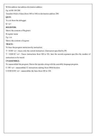 M first address last address destination address
Eg: m100 104 200
Transfers block of data (from 100 to 104) to destination address 200.
QUIT:
To exit from the debugger.
Q <cr>
REGISTER:
Shows the contents of Registers
R register name
Eg: r ax
Shows the contents of register.
TRACE:
To trace the program instruction by instruction.
T = 0100 <cr>: traces only the current instruction. (Instruction specified by IP)
T = 0100 02 <cr>: Traces instructions from 100 to 101, here the second argument spec ifies the number of
instructions to be traced.
UNASSEMBLE:
To unassembled the program. Shows the opcodes along with the assembly language program.
U 100 <cr>: unassembled 32 instructions starting from 100th location.
U 0100 0109 <cr>: unassembles the lines from 100 to 104.
 