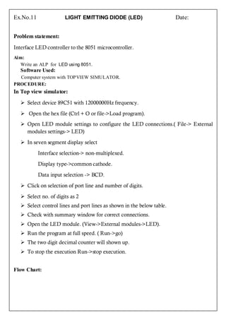 Ex.No.11               LIGHT EMITTING DIODE (LED)                       Date:


Problem statement:

Interface LED controller to the 8051 microcontroller.
Aim:
   Write an ALP for LED using 8051.
   Software Used:
  Computer system with TOPVIEW SIMULATOR.
PROCEDURE:
In Top view simulator:

    Select device 89C51 with 12000000Hz frequency.

    Open the hex file (Ctrl + O or file->Load program).
    Open LED module settings to configure the LED connections.( File-> External
     modules settings-> LED)

    In seven segment display select

           Interface selection-> non-multiplexed.

           Display type->common cathode.

           Data input selection -> BCD.

    Click on selection of port line and number of digits.

    Select no. of digits as 2
    Select control lines and port lines as shown in the below table.
    Check with summary window for correct connections.
    Open the LED module. (View->External modules->LED).
    Run the program at full speed. ( Run->go)
    The two digit decimal counter will shown up.
    To stop the execution Run->stop execution.


Flow Chart:
 