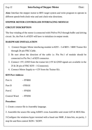 Exp.12                   Interfacing of Stepper Motor                          Date:

Aim: Interface the stepper motor to 8051 target system and write program to operate in
different speeds both clock wise and anti clock wise directions.

STEPPER MOTOR CONTROLLER INTERFACING MODULE

CIRCUIT DESCRIPTION

The four winding of the motor is connected with PA0 to PA3 through buffer and driving
circuit. So, the Port A of 8255 will have to initializes in output mode.

HARDWARE INSTALLATION

   1. Connect Stepper Motor interfacing module to 8255 – I of 8051 / 8085 Trainer Kit
      through 26 pin FRC Cable.
   2. Be sure about the direction of the cable i.e. Pin No.1 of module should be
      connected to Pin No.1 of 8255 connector.
   3. Connect +5V, GND from the trainer kit (+5V & GND signals are available in the
      25 & 26 pin of FRC 8255 – I Connector).
   4. Connect Motor Supply to +12V from the Trainer Kit.

8255 Port Address:

Port A            – FF00H

Port B            –FF01H

Port C            – FF02H

Control Word      – FF03H

Procedure:

1. Create a source file in Assembly language.

2. Assemble the source file using ASM51 cross Assembler and create LST & HEX files.

3.Configure the windows hyper terminal with a baud rate 9600 , 8 data bits, no parity, 1
stop bit and flow control XON / XOFF.
 