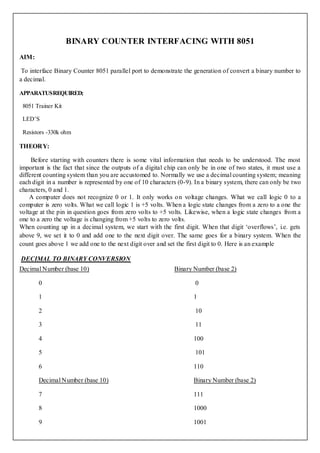 BINARY COUNTER INTERFACING WITH 8051
AIM:

 To interface Binary Counter 8051 parallel port to demonstrate the generation of convert a binary number to
a decimal.

APPARATUS REQUIRED;

 8051 Trainer Kit

 LED’S

 Resistors -330k ohm

THEORY:

     Before starting with counters there is some vital information that needs to be understood. The most
important is the fact that since the outputs of a digital chip can only be in one of two states, it must use a
different counting system than you are accustomed to. Normally we use a decimal counting system; meaning
each digit in a number is represented by one of 10 characters (0-9). In a binary system, there can only be two
characters, 0 and 1.
    A computer does not recognize 0 or 1. It only works o n voltage changes. What we call logic 0 to a
computer is zero volts. What we call logic 1 is +5 volts. When a logic state changes from a zero to a one the
voltage at the pin in question goes from zero volts to +5 volts. Likewise, when a logic state changes from a
one to a zero the voltage is changing from +5 volts to zero volts.
When counting up in a decimal system, we start with the first digit. When that digit ‘overflows’, i.e. gets
above 9, we set it to 0 and add one to the next digit over. The same goes for a binary system. When the
count goes above 1 we add one to the next digit over and set the first digit to 0. Here is an example

DECIMAL TO BINARY CONVERSION
Decimal Number (base 10)                                    Binary Number (base 2)

       0                                                            0

       1                                                            1

       2                                                            10

       3                                                            11

       4                                                            100

       5                                                            101

       6                                                            110

       Decimal Number (base 10)                                     Binary Number (base 2)

       7                                                            111

       8                                                            1000

       9                                                            1001
 