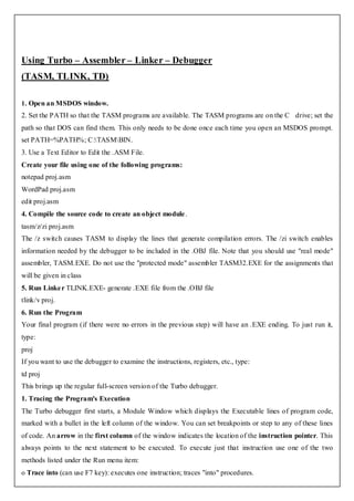 Using Turbo – Assembler – Linker – Debugger
(TASM, TLINK, TD)

1. Open an MSDOS window.
2. Set the PATH so that the TASM programs are available. The TASM programs are on the C drive; set the
path so that DOS can find them. This only needs to be done once each time you open an MSDOS prompt.
set PATH=%PATH%; C:TASMBIN.
3. Use a Text Editor to Edit the .ASM File.
Create your file using one of the following programs:
notepad proj.asm
WordPad proj.asm
edit proj.asm
4. Compile the source code to create an object module.
tasm/z/zi proj.asm
The /z switch causes TASM to display the lines that generate compilation errors. The /zi switch enables
information needed by the debugger to be included in the .OBJ file. Note that you should use "real mode"
assembler, TASM.EXE. Do not use the "protected mode" assembler TASM32.EXE for the assignments that
will be given in class
5. Run Linke r TLINK.EXE- generate .EXE file from the .OBJ file
tlink/v proj.
6. Run the Program
Your final program (if there were no errors in the previous step) will have an .EXE ending. To just run it,
type:
proj
If you want to use the debugger to examine the instructions, registers, etc., type:
td proj
This brings up the regular full-screen version of the Turbo debugger.
1. Tracing the Program's Execution
The Turbo debugger first starts, a Module Window which displays the Executable lines of program code,
marked with a bullet in the left column of the window. You can set breakpoints or step to any of these lines
of code. An arrow in the first column of the window indicates the location of the instruction pointer. This
always points to the next statement to be executed. To execute just that instruction use one of the two
methods listed under the Run menu item:
o Trace into (can use F7 key): executes one instruction; traces "into" procedures.
 