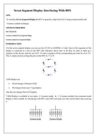 Seven Segment Display Interfacing With 8051
AIM:

To interface Seven Segment Display to 8051 to generate a digit from 0 to 9 using common anode and

 Common cathode technique.

APPARATUS REQUIRED

8051 TRAINER

Common cathode Seven Segment Display

Common anode Seven Segment Display

INTRODUCTION

 For the seven segment display you can use the LT-541 or LSD5061-11 chip. Each of the segments of the
display is connected to a pin on the 8051 (the schematic shows how to do this). In order to light up a
segment on the the pin must be set to 0V. To turn a segment off the corresponding pin must be set to 5V.
This is simply done by setting the pins on the 8051 to '1' or '0'.




LED displays are

        Power-hungry (10ma per LED)

        Pin- hungry (8 pins per 7-seg display)

But they are cheaper than LCD display

7-SEG Display is available in two types -1. Common anode & 2. Common cathode, but command anode
display is most suitable for interfacing with 8051 since 8051 port pins can sink current better than sourcing
it.
 