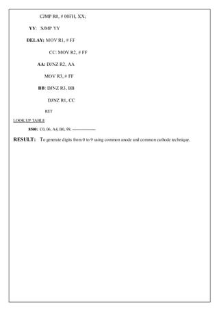 CJMP R0, # 00FH, XX;

       YY: SJMP YY

      DELAY: MOV R1, # FF

                    CC: MOV R2, # FF

            AA: DJNZ R2, AA

                 MOV R3, # FF

             BB: DJNZ R3, BB

                   DJNZ R1, CC

                 RET

LOOK UP TABLE

       8500: C0, 06, A4, B0, 99, -----------------

RESULT: To generate digits from 0 to 9 using common anode and common cathode technique.
 