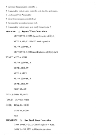 4. Increment the accumulator content by 1.

5. If accumulator content is zero proceed to next step. Else go to step 3.

6. Load value (FF) to Accumulator

7. Move the accumulator content to DAC

8. Decrement the accumulator content by 1.

9. If accumulator content is zero go to step2. Else go to step 7.

PROGRAM: (a)          Square Wave Generation
           MOV DPTR, # 2023; Control register of 8255.

           MOV A, #80; 8255 in I/O mode operation

           MOVX @DPTR, A

           MOV DPTR, # 2021 (port B address of DAC start)

START: MOV A, #00H

           MOVX @DPTR, A

           LCALL DELAY

           MOV A, #FFH

           MOVX @DPTR, A

           LCALL DELAY

           SJMP START

DELAY: MOV R1, #05H

 LOOP: MOV R2, #FFH

HERE:      DJNZ R2, HERE

           DJNZ R1, LOOP

           RET

PROGRAM:            (b)   Saw Tooth Wave Generation

            MOV DPTR, # 2023; Control register of 8255.

            MOV A, #80; 8255 in I/O mode operation
 