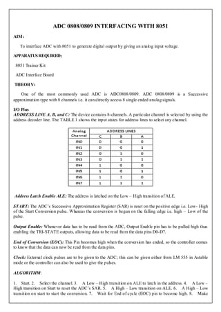 ADC 0808/0809 INTERFACING WITH 8051
AIM:

   To interface ADC with 8051 to generate digital output by giving an analog input voltage.

APPARATUS REQUIRED;

 8051 Trainer Kit

 ADC Interface Board

THEORY:

    One of the most commonly used ADC is ADC0808/0809. ADC 0808/0809 is a Successive
approximation type with 8 channels i.e. it can directly access 8 single ended analog signals.

I/O Pins
ADDRESS LINE A, B, and C: The device contains 8-channels. A particular channel is selected by using the
address decoder line. The TABLE 1 shows the input states for address lines to select any channel.




Address Latch Enable ALE: The address is latched on the Low – High transition of ALE.

START: The ADC’s Successive Approximation Register (SAR) is reset on the positive edge i.e. Low- High
of the Start Conversion pulse. Whereas the conversion is begun on the falling edge i.e. high – Low of the
pulse.

Output Enable: Whenever data has to be read from the ADC, Output Enable pin has to be pulled high thus
enabling the TRI-STATE outputs, allowing data to be read from the data pins D0-D7.

End of Conversion (EOC): This Pin becomes high when the conversion has ended, so the controller comes
to know that the data can now be read from the data pins.

Clock: External clock pulses are to be given to the ADC; this can be given either from LM 555 in Astable
mode or the controller can also be used to give the pulses.

ALGORITHM:

1. Start. 2. Select the channel. 3. A Low – High transition on ALE to latch in the address. 4. A Low –
High transition on Start to reset the ADC’s SAR. 5. A High – Low transition on ALE. 6. A High – Low
transition on start to start the conversion. 7. Wait for End of cycle (EOC) pin to become high. 8. Make
 