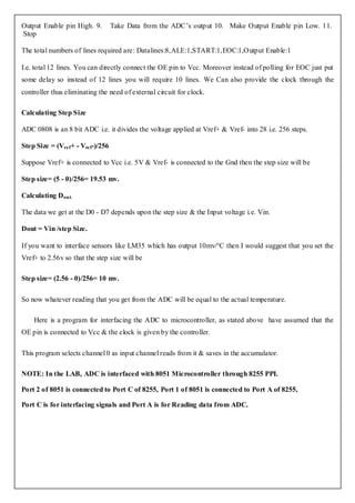Output Enable pin High. 9.         Take Data from the ADC’s output 10. Make Output Enable pin Low. 11.
Stop

The total numbers of lines required are: Datalines:8,ALE:1,START:1,EOC:1,Output Enable:1

I.e. total 12 lines. You can directly connect the OE pin to Vcc. Moreover instead of polling for EOC just put
some delay so instead of 12 lines you will require 10 lines. We Can also provide the clock through the
controller thus eliminating the need of external circuit for clock.

Calculating Step Size

ADC 0808 is an 8 bit ADC i.e. it divides the voltage applied at Vref+ & Vref- into 28 i.e. 256 steps.

Step Size = (Vre f+ - Vref-)/256

Suppose Vref+ is connected to Vcc i.e. 5V & Vref- is connected to the Gnd then the step size will be

Step size= (5 - 0)/256= 19.53 mv.

Calculating D out.

The data we get at the D0 - D7 depends upon the step size & the Input voltage i.e. Vin.

Dout = Vin /step Size.

If you want to interface sensors like LM35 which has output 10mv/°C then I would suggest that you set the
Vref+ to 2.56v so that the step size will be

Step size= (2.56 - 0)/256= 10 mv.

So now whatever reading that you get from the ADC will be equal to the actual temperature.

    Here is a program for interfacing the ADC to microcontroller, as stated above have assumed that the
OE pin is connected to Vcc & the clock is given by the controller.

This program selects channel 0 as input channel reads from it & saves in the accumulator.

NOTE: In the LAB, ADC is interfaced with 8051 Microcontroller through 8255 PPI.

Port 2 of 8051 is connected to Port C of 8255, Port 1 of 8051 is connected to Port A of 8255,

Port C is for interfacing signals and Port A is for Reading data from ADC.
 