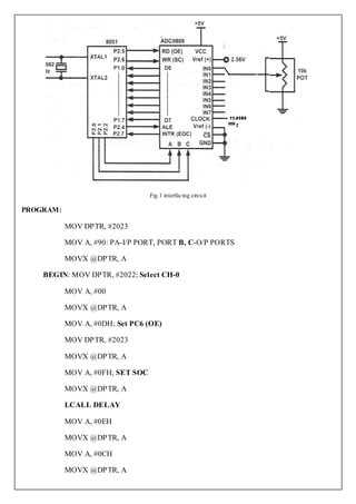 Fig.1 interfacing circu it

PROGRAM:

           MOV DPTR, #2023

           MOV A, #90: PA-I/P PORT, PORT B, C-O/P PORTS

           MOVX @DPTR, A

    BEGIN: MOV DPTR, #2022; Select CH-0

           MOV A, #00

           MOVX @DPTR, A

           MOV A, #0DH; Set PC6 (OE)

           MOV DPTR, #2023

           MOVX @DPTR, A

           MOV A, #0FH; SET SOC

           MOVX @DPTR, A

           LCALL DELAY

           MOV A, #0EH

           MOVX @DPTR, A

           MOV A, #0CH

           MOVX @DPTR, A
 