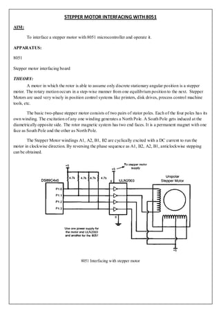 STEPPER MOTOR INTERFACING WITH 8051
AIM:

       To interface a stepper motor with 8051 microcontroller and operate it.

APPARATUS:

8051

Stepper motor interfacing board

THEORY:
         A motor in which the rotor is able to assume only discrete stationary angular position is a stepper
motor. The rotary motion occurs in a step-wise manner from one equilibrium position to the next. Stepper
Motors are used very wisely in position control systems like printers, disk drives, process control machine
tools, etc.

        The basic two-phase stepper motor consists of two pairs of stator poles. Each of the four poles ha s its
own winding. The excitation of any one winding generates a North Pole. A South Pole gets induced at the
diametrically opposite side. The rotor magnetic system has two end faces. It is a permanent magnet with one
face as South Pole and the other as North Pole.

        The Stepper Motor windings A1, A2, B1, B2 are cyclically excited with a DC current to run the
motor in clockwise direction. By reversing the phase sequence as A1, B2, A2, B1, anticlockwise stepping
can be obtained.




                                       8051 Interfacing with stepper motor
 