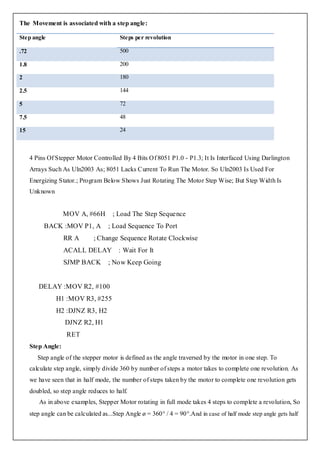 The Movement is associated with a step angle:

Step angle                                Steps per revolution

.72                                       500

1.8                                       200

2                                         180

2.5                                       144

5                                         72

7.5                                       48

15                                        24



      4 Pins Of Stepper Motor Controlled By 4 Bits Of 8051 P1.0 - P1.3; It Is Interfaced Using Darlington
      Arrays Such As Uln2003 As; 8051 Lacks Current To Run The Motor. So Uln2003 Is Used For
      Energizing Stator.; Program Below Shows Just Rotating The Motor Step Wise; But Step Width Is
      Unknown


                    MOV A, #66H        ; Load The Step Sequence
           BACK :MOV P1, A           ; Load Sequence To Port
                    RR A        ; Change Sequence Rotate Clockwise
                    ACALL DELAY : Wait For It
                    SJMP BACK        ; Now Keep Going


         DELAY :MOV R2, #100
                H1 :MOV R3, #255
                H2 :DJNZ R3, H2
                    DJNZ R2, H1
                     RET
      Step Angle:
         Step angle of the stepper motor is defined as the angle traversed by the motor in one step. To
      calculate step angle, simply divide 360 by number of steps a motor takes to complete one revolution. As
      we have seen that in half mode, the number of steps taken by the motor to complete one revolution gets
      doubled, so step angle reduces to half.
         As in above examples, Stepper Motor rotating in full mode takes 4 steps to complete a revolution, So
      step angle can be calculated as...Step Angle ø = 360° / 4 = 90°.And in case of half mode step angle gets half
 