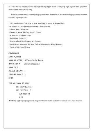 so 45°.So this way we can calculate step angle for any stepper motor. Usually step angle is given in the spec sheet
of the stepper motor you are using.

    Knowing stepper motor's step angle helps you calibrate the rotation of motor also to helps you move the motor
to correct angular position.


; This Other Program Code How In Same Interfacing To Rotate A Stepper Motor
; 64 Degrees In Clockwise Direction Using 4 Step Sequence
; It Takes Some Calculations
; Consider A Motor With Step Angle 2 Degree
; So Steps Per Revolution = 180
; No Of Rotor Teeth = 45
; Movement Per 4 Step Sequence is 8 Degrees
; For 64 Degree Movement We Need To Send 8 Consecutive 4 Step Sequence
; That Is It Will Cover 32 Steps


ORG 0000H
MOV A, #66H
MOV R1, #32H           ; 32 Steps To Be Taken
BACK :RR A             ; Rotate Clockwise
MOV P1, A ;
ACALL DELAY             ;
DJNZ R0, BACK            ;
END

DELAY: MOV R2, #100
           H1: MOV R3, #255
           H2: DJNZ R3, H2
               DJNZ R2, H1
                RET
Result: By applying step sequence in program rotate the motor in clock wise and anti clock wise direction.
 