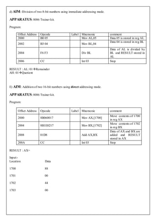 d) AIM : Division of two 8-bit numbers using immediate addressing mode.

APPARATUS : 8086 Trainer kit.

Program:

       Offset Address   Opcode                Label Mnemonic              comment
       2000             B0 05                       Mov AL,05             Data 05 is stored in reg AL
                                                                          Data 04 is stored in reg BL
       2002             B3 04                         Mov BL,04
                                                                          Data of AL is divided by
       2004             F6 F3                         Div BL              BL and RESULT stored in
                                                                          AL
       2006             CC                            Int 03              Stop

RESULT : AL: 01Remainder
AH: 01Quotient



E) AIM : Addition of two 16-bit numbers using direct addressing mode.

APPARATUS : 8086 Trainer kit.
Program:

       Offset Address   Opcode                Label Mnemonic              comment
                                                                          Move contents of 1700
       2000             8B060017                      Mov AX,[1700]
                                                                          in reg AX
                                                                          Move contents of 1702
       2004             8B1E0217                      Mov BX,[1702]
                                                                          in reg BX
                                                                          Data of AX and BX are
       2008             01D8                          Add AX,BX           added and RESULT
                                                                          stored in AX
       200A             CC                            Int 03              Stop

RESULT : AX=

Input:-
Location                     Data

1700                         88

1701                         00

1702                         44

1703                         00
 