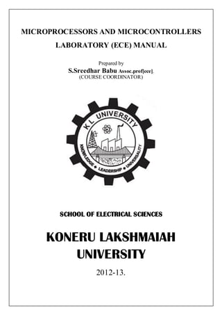 MICROPROCESSORS AND MICROCONTROLLERS
      LABORATORY (ECE) MANUAL

                   Prepared by
         S.Sreedhar Babu Assoc.prof[ece],
             (COURSE COORDINATOR)




       SCHOOL OF ELECTRICAL SCIENCES


     KONERU LAKSHMAIAH
         UNIVERSITY
                   2012-13.
 