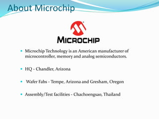 About Microchip
 Microchip Technology is an American manufacturer of
microcontroller, memory and analog semiconductors.
 HQ - Chandler, Arizona
 Wafer Fabs - Tempe, Arizona and Gresham, Oregon
 Assembly/Test facilities - Chachoengsao, Thailand
 