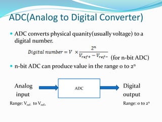 ADC(Analog to Digital Converter)
 ADC converts physical quanity(usually voltage) to a
digital number.
(for n-bit ADC)
 n-bit ADC can produce value in the range 0 to 2n
Analog Digital
input output
Range: Vref- to Vref+ Range: 0 to 2n
ADC
 