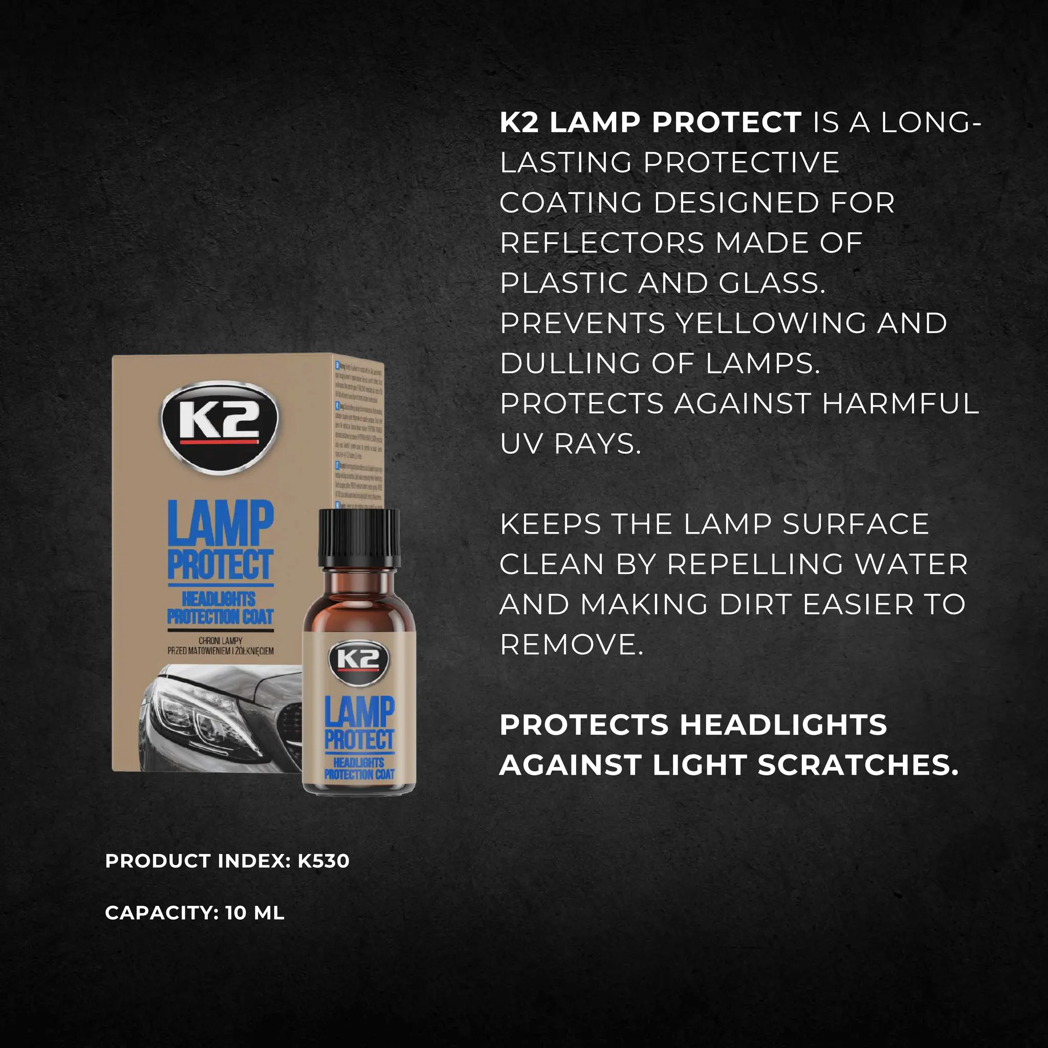 K2 LAMP PROTECT IS A LONG-
LASTING PROTECTIVE
COATING DESIGNED FOR
REFLECTORS MADE OF
PLASTIC AND GLASS.
PREVENTS YELLOWING AND
DULLING OF LAMPS.
PROTECTS AGAINST HARMFUL
UV RAYS.
KEEPS THE LAMP SURFACE
CLEAN BY REPELLING WATER
AND MAKING DIRT EASIER TO
REMOVE.
PROTECTS HEADLIGHTS
AGAINST LIGHT SCRATCHES.
PRODUCT INDEX: K530
CAPACITY: 10 ML
 