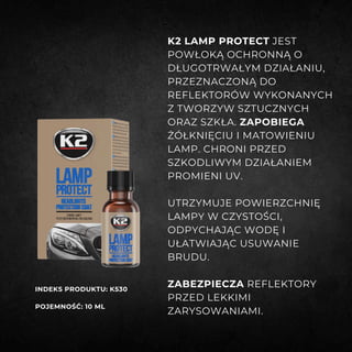 K2 LAMP PROTECT JEST
POWŁOKĄ OCHRONNĄ O
DŁUGOTRWAŁYM DZIAŁANIU,
PRZEZNACZONĄ DO
REFLEKTORÓW WYKONANYCH
Z TWORZYW SZTUCZNYCH
ORAZ SZKŁA. ZAPOBIEGA
ŻÓŁKNIĘCIU I MATOWIENIU
LAMP. CHRONI PRZED
SZKODLIWYM DZIAŁANIEM
PROMIENI UV.
UTRZYMUJE POWIERZCHNIĘ
LAMPY W CZYSTOŚCI,
ODPYCHAJĄC WODĘ I
UŁATWIAJĄC USUWANIE
BRUDU.
ZABEZPIECZA REFLEKTORY
PRZED LEKKIMI
ZARYSOWANIAMI.
INDEKS PRODUKTU: K530
POJEMNOŚĆ: 10 ML
 
