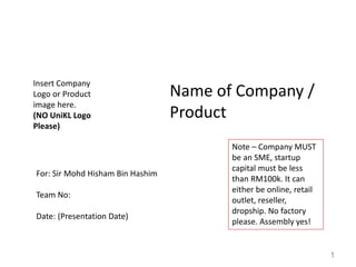 Name of Company /
Product
For: Sir Mohd Hisham Bin Hashim
Team No:
Date: (Presentation Date)
Insert Company
Logo or Product
image here.
(NO UniKL Logo
Please)
1
Note – Company MUST
be an SME, startup
capital must be less
than RM100k. It can
either be online, retail
outlet, reseller,
dropship. No factory
please. Assembly yes!
 