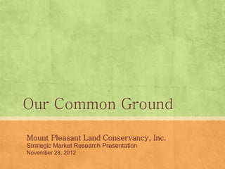 Our Common Ground
Mount Pleasant Land Conservancy, Inc.
Strategic Market Research Presentation
November 28, 2012
 